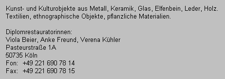 Kunst- und Kulturobjekte aus Metall, Keramik, Glas, Elfenbein, Leder, Holz.
   Textilien, ethnographische Objekte, pflanzliche Materialien.
   
   Diplomrestauratorinnen:
   Viola Beier, Anke Freund, Verena K�hler
   Pasteurstra�e 1A
   50735 K�ln
   Fon:  +49 221 690 78 14
   Fax:  +49 221 690 78 15
