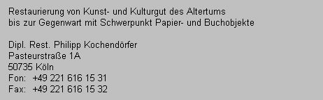Restaurierung von Kunst- und Kulturgut des Altertums
   bis zur Gegenwart mit Schwerpunkt Papier- und Buchobjekte

   Dipl. Rest. Philipp Kochend�rfer
   Pasteurstra�e 1A
   50735 K�ln
   Fon:  +49 221 616 15 31
   Fax:  +49 221 616 15 32